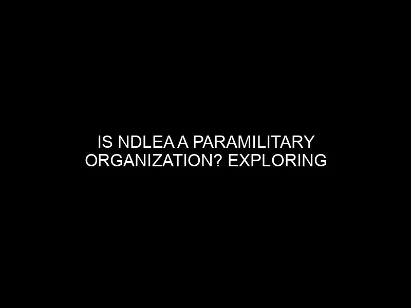 Is Ndlea A Paramilitary Organization? Exploring The Agency's Structure And Functions