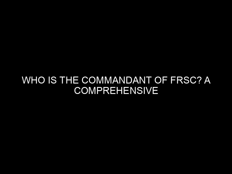 Who Is The Commandant Of Frsc? A Comprehensive Guide